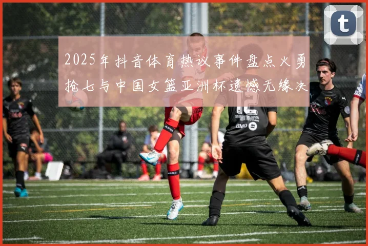 2025年抖音体育热议事件盘点火勇抢七与中国女篮亚洲杯遗憾无缘决赛