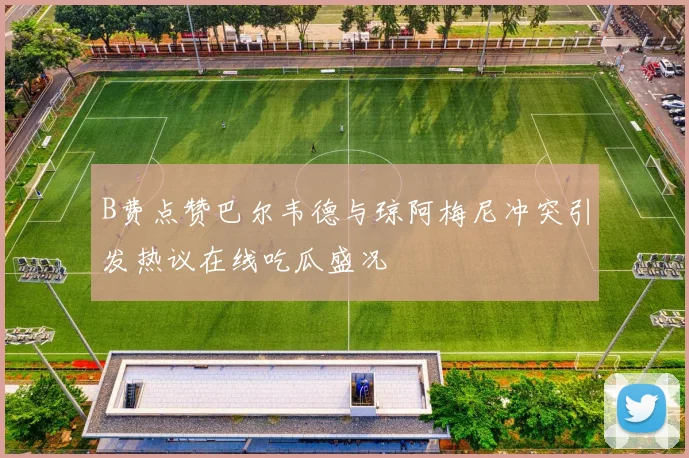B费点赞巴尔韦德与琼阿梅尼冲突引发热议在线吃瓜盛况