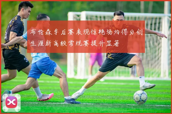 布伦森季后赛表现惊艳场均得分创生涯新高较常规赛提升显著