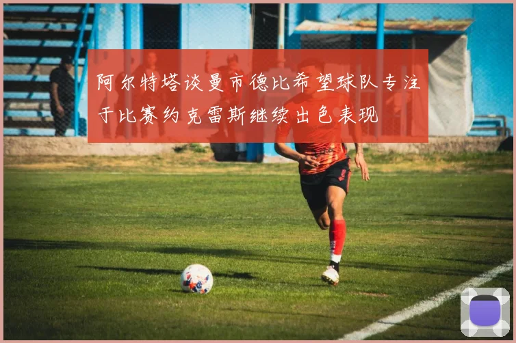阿尔特塔谈曼市德比希望球队专注于比赛约克雷斯继续出色表现