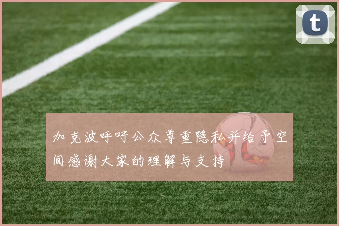 加克波呼吁公众尊重隐私并给予空间感谢大家的理解与支持