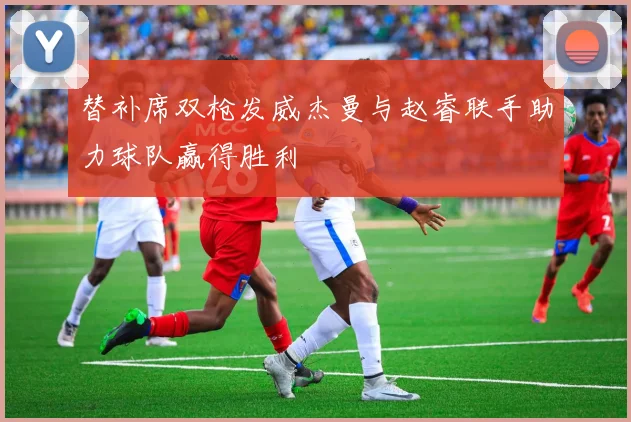替补席双枪发威杰曼与赵睿联手助力球队赢得胜利