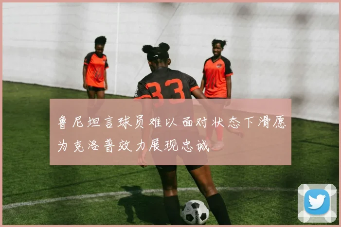 鲁尼坦言球员难以面对状态下滑愿为克洛普效力展现忠诚