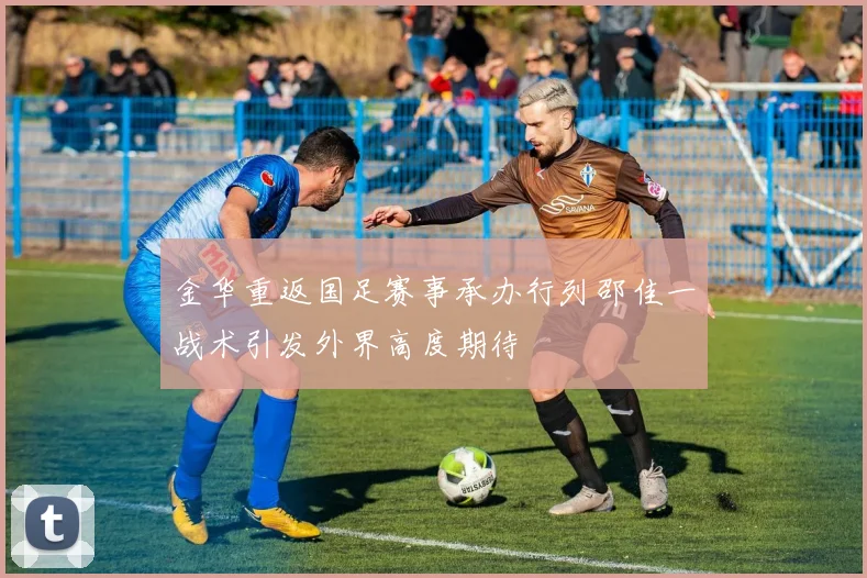 金华重返国足赛事承办行列邵佳一战术引发外界高度期待