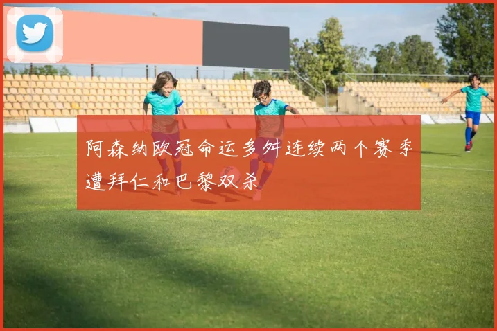 阿森纳欧冠命运多舛连续两个赛季遭拜仁和巴黎双杀