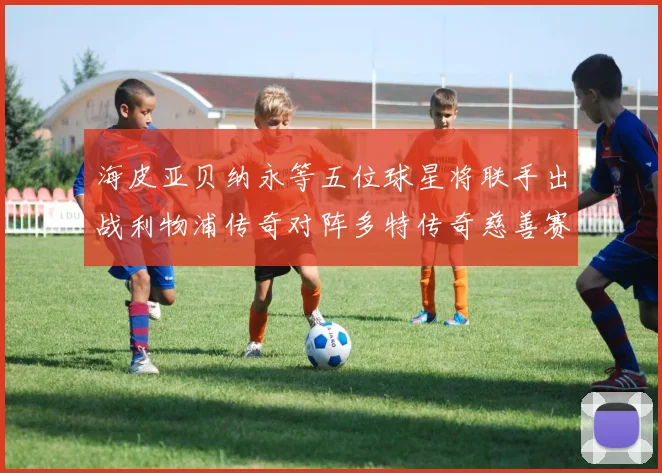海皮亚贝纳永等五位球星将联手出战利物浦传奇对阵多特传奇慈善赛