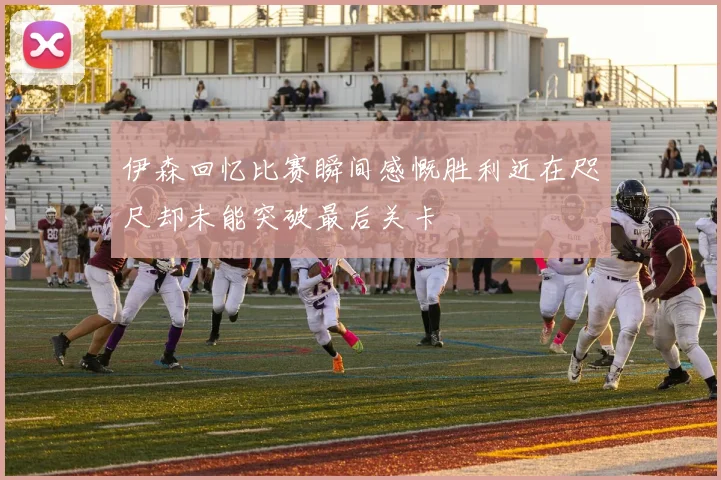伊森回忆比赛瞬间感慨胜利近在咫尺却未能突破最后关卡