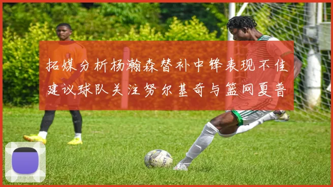 拓媒分析杨瀚森替补中锋表现不佳建议球队关注努尔基奇与篮网夏普