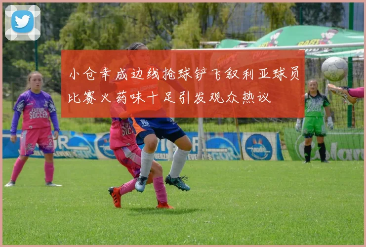 小仓幸成边线抢球铲飞叙利亚球员比赛火药味十足引发观众热议