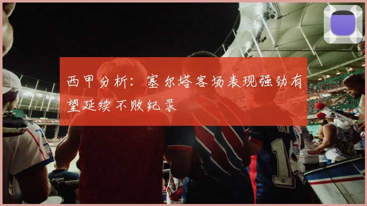 西甲分析：塞尔塔客场表现强劲有望延续不败纪录