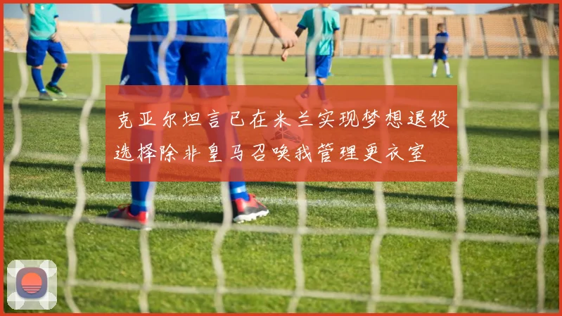 克亚尔坦言已在米兰实现梦想退役选择除非皇马召唤我管理更衣室