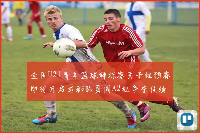 全国U21青年篮球锦标赛男子组预赛即将开启龙狮队勇闯A2组争夺佳绩