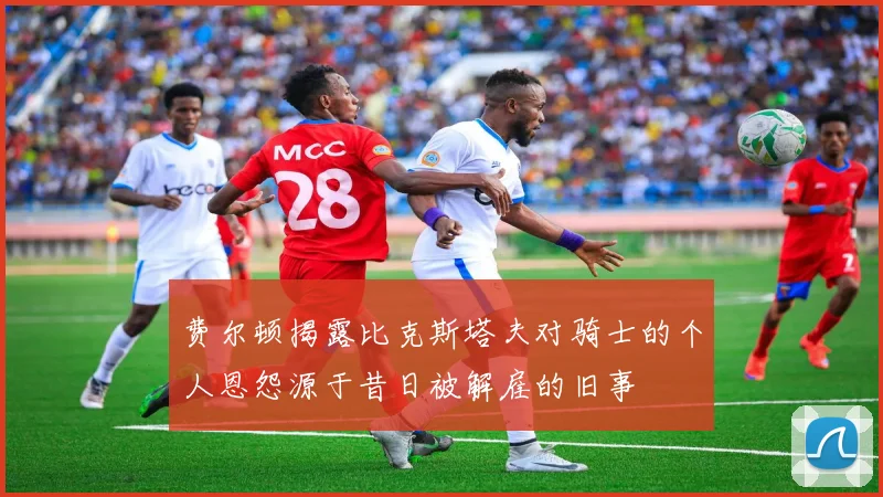 费尔顿揭露比克斯塔夫对骑士的个人恩怨源于昔日被解雇的旧事