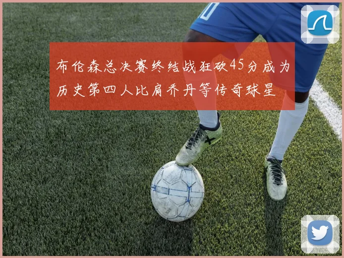 布伦森总决赛终结战狂砍45分成为历史第四人比肩乔丹等传奇球星