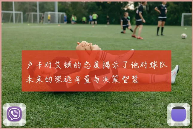 卢卡对艾顿的态度揭示了他对球队未来的深远考量与决策智慧