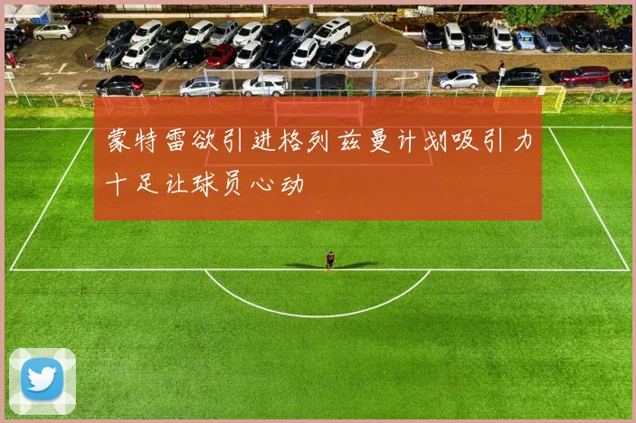 蒙特雷欲引进格列兹曼计划吸引力十足让球员心动