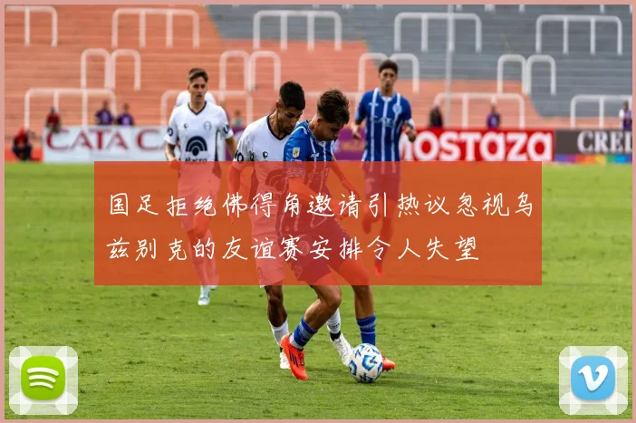 国足拒绝佛得角邀请引热议忽视乌兹别克的友谊赛安排令人失望