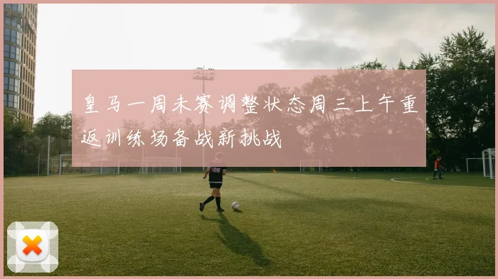 皇马一周未赛调整状态周三上午重返训练场备战新挑战