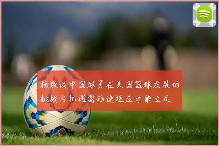 杨毅谈中国球员在美国篮球发展的挑战与机遇需迅速适应才能立足
