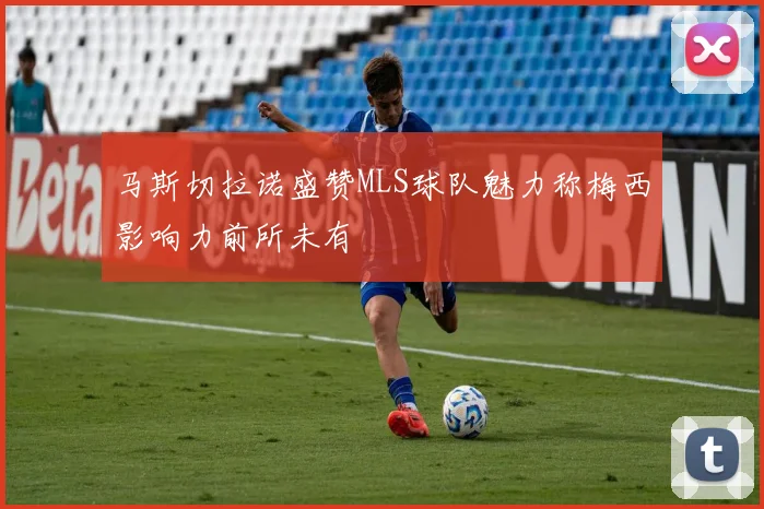 马斯切拉诺盛赞MLS球队魅力称梅西影响力前所未有