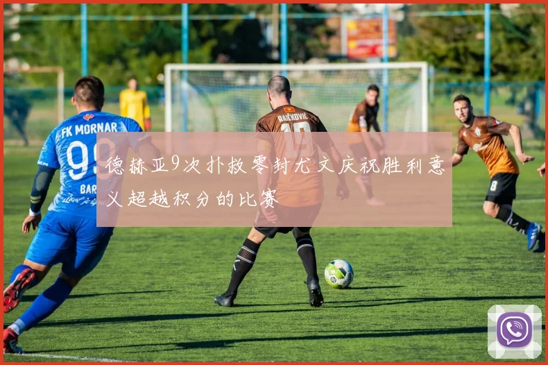 德赫亚9次扑救零封尤文庆祝胜利意义超越积分的比赛