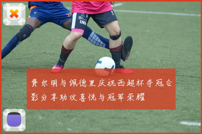 费尔明与佩德里庆祝西超杯夺冠合影分享助攻喜悦与冠军荣耀